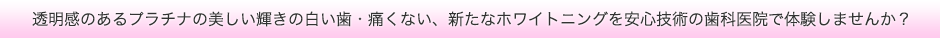 透明感のあるプラチナの美しい輝きの白い歯・痛くない、新たなホワイトニングを安心技術の歯科医院で体験しませんか？